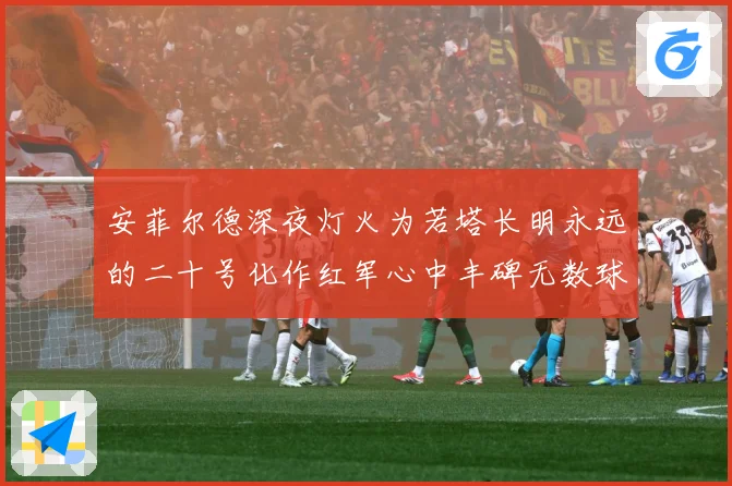 安菲尔德深夜灯火为若塔长明永远的二十号化作红军心中丰碑无数球战术观察：最新赛事动态与深度分析