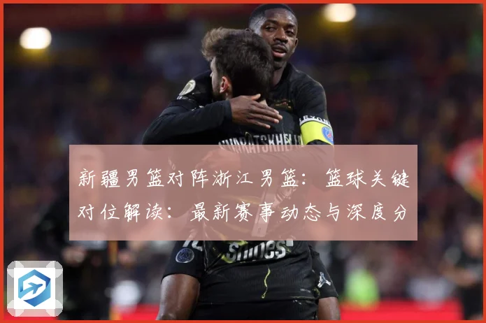 新疆男篮对阵浙江男篮：篮球关键对位解读：最新赛事动态与深度分析