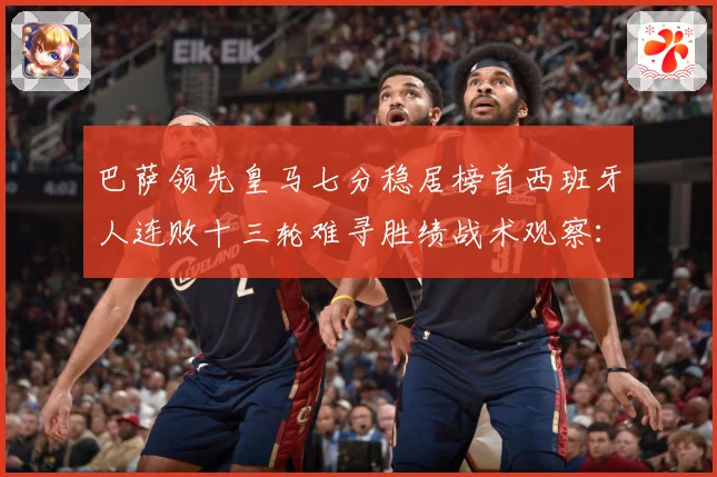 巴萨领先皇马七分稳居榜首西班牙人连败十三轮难寻胜绩战术观察：最新赛事动态与深度分析