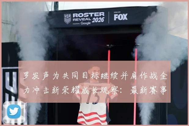 罗发声为共同目标继续并肩作战全力冲击新荣耀成长观察：最新赛事动态与深度分析