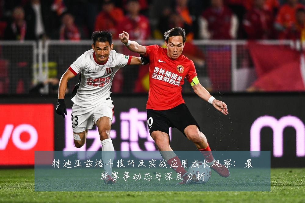 特迪亚兹格斗技巧及实战应用成长观察:最新赛事动态与深度分析